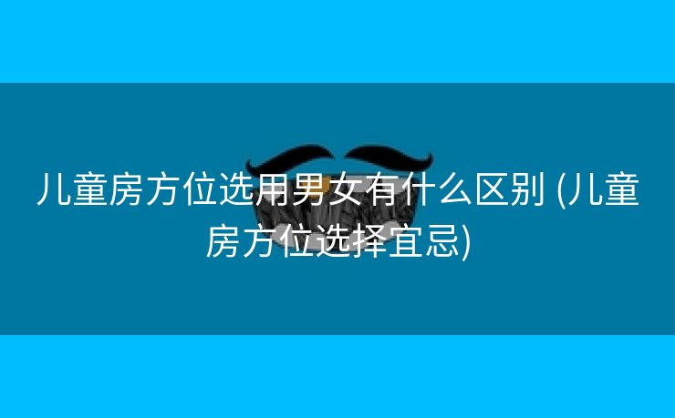 儿童房方位选用男女有什么区别 (儿童房方位选择宜忌)
