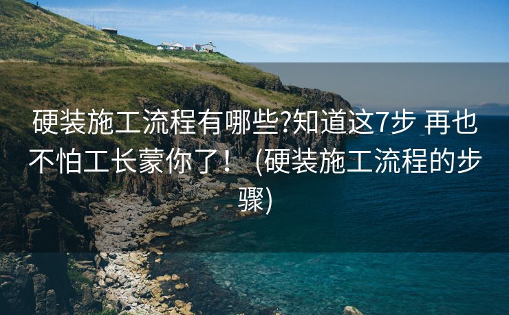 硬装施工流程有哪些?知道这7步 再也不怕工长蒙你了！ (硬装施工流程的步骤)