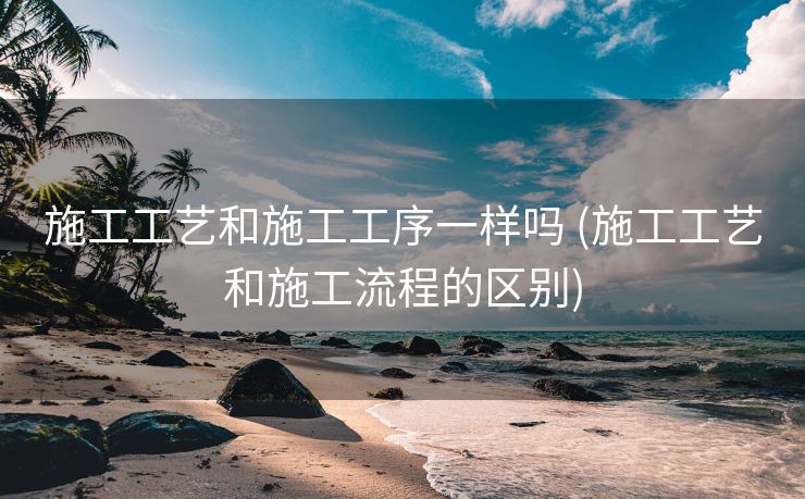 施工工艺和施工工序一样吗 (施工工艺和施工流程的区别)