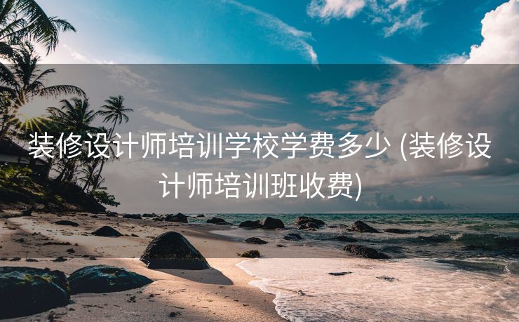 装修设计师培训学校学费多少 (装修设计师培训班收费)