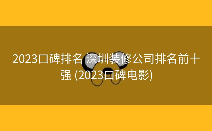2023口碑排名 深圳装修公司排名前十强 (2023口碑电影)
