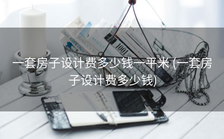 一套房子设计费多少钱一平米 (一套房子设计费多少钱)