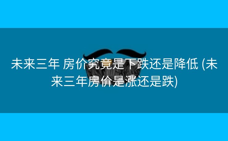 未来三年 房价究竟是下跌还是降低 (未来三年房价是涨还是跌)