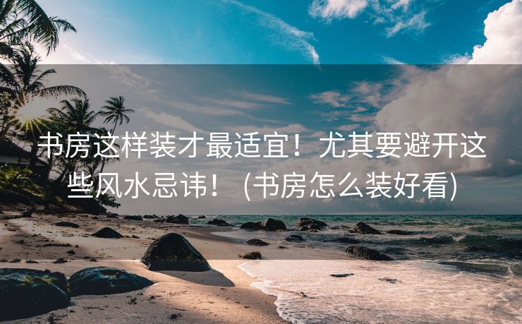 书房这样装才最适宜！尤其要避开这些风水忌讳！ (书房怎么装好看)