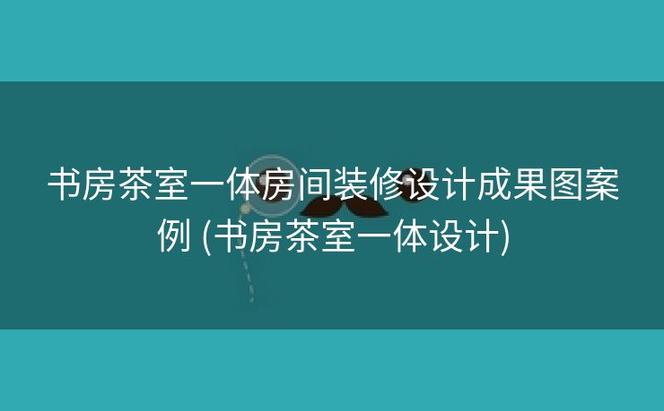 书房茶室一体房间装修设计成果图案例 (书房茶室一体设计)