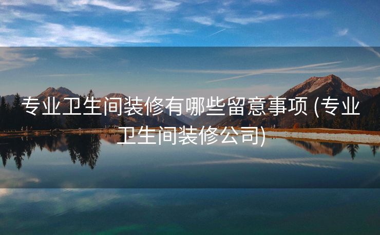 专业卫生间装修有哪些留意事项 (专业卫生间装修公司)