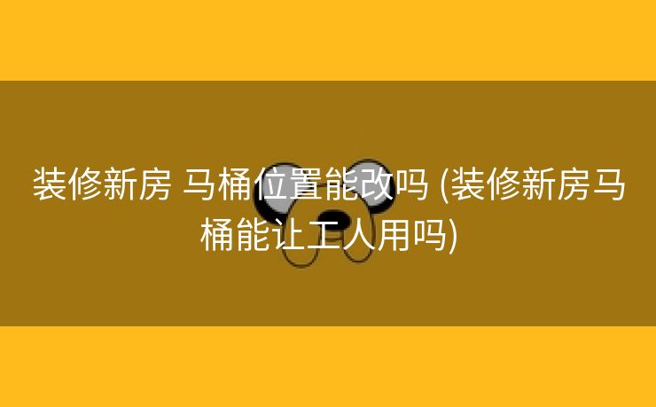 装修新房 马桶位置能改吗 (装修新房马桶能让工人用吗)