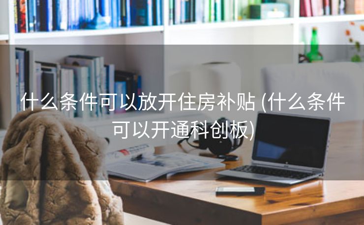 什么条件可以放开住房补贴 (什么条件可以开通科创板)
