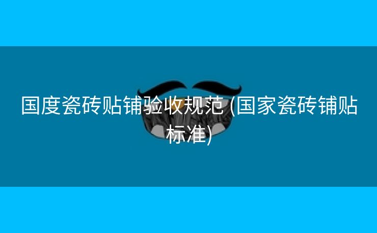 国度瓷砖贴铺验收规范 (国家瓷砖铺贴标准)