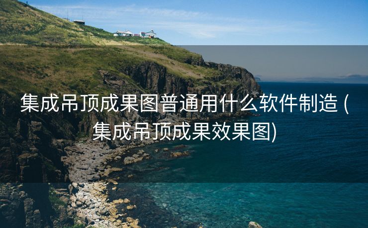 集成吊顶成果图普通用什么软件制造 (集成吊顶成果效果图)