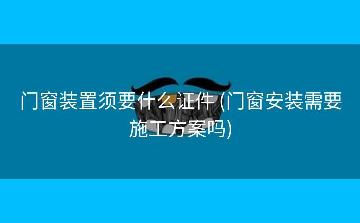 门窗装置须要什么证件 (门窗安装需要施工方案吗)