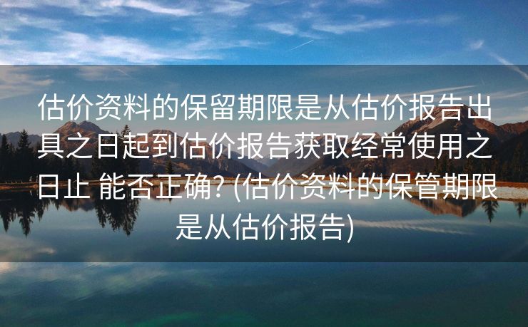 估价资料的保留期限是从估价报告出具之日起到估价报告获取经常使用之日止 能否正确? (估价资料的保管期限是从估价报告)