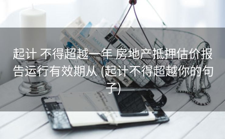 起计 不得超越一年 房地产抵押估价报告运行有效期从 (起计不得超越你的句子)