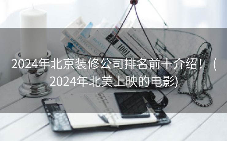 2024年北京装修公司排名前十介绍！ (2024年北美上映的电影)