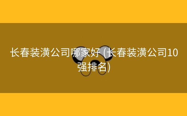 长春装潢公司哪家好 (长春装潢公司10强排名)