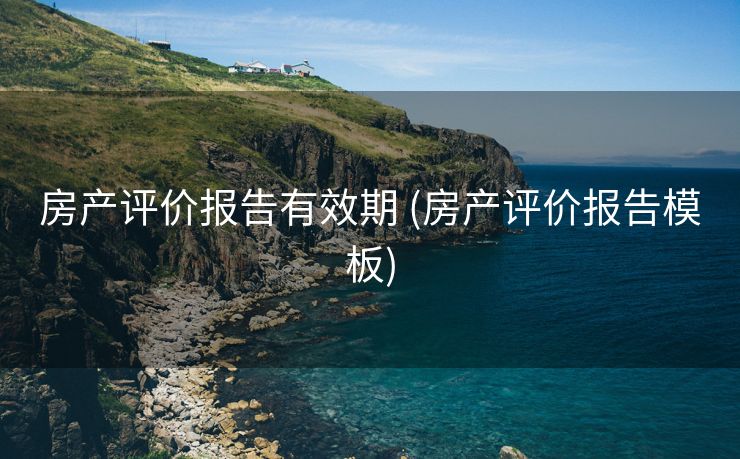 房产评价报告有效期 (房产评价报告模板)