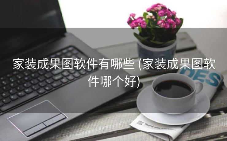 家装成果图软件有哪些 (家装成果图软件哪个好)