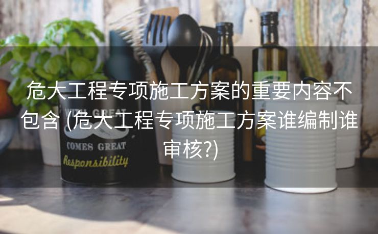 危大工程专项施工方案的重要内容不包含 (危大工程专项施工方案谁编制谁审核?)