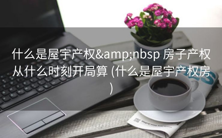 什么是屋宇产权&nbsp 房子产权从什么时刻开局算 (什么是屋宇产权房)