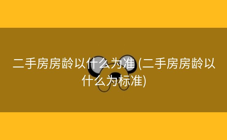 二手房房龄以什么为准 (二手房房龄以什么为标准)