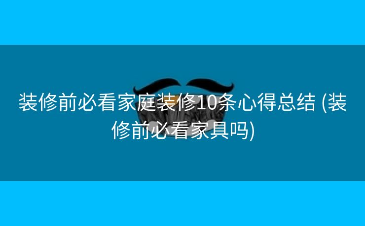 装修前必看家庭装修10条心得总结 (装修前必看家具吗)