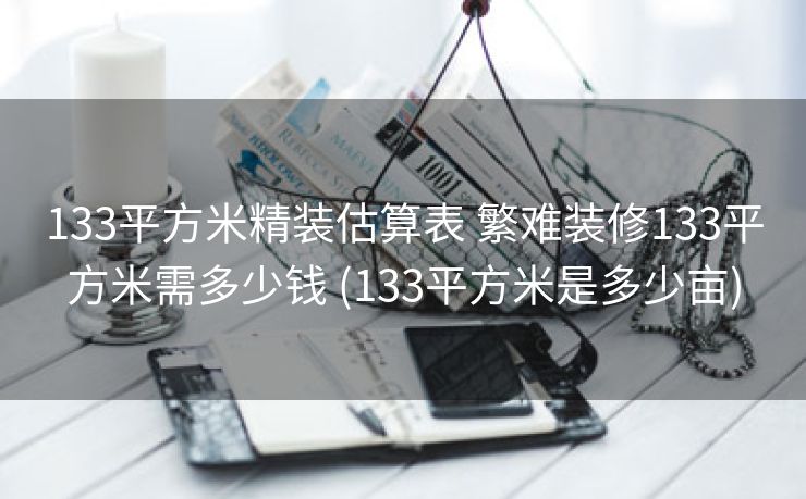 133平方米精装估算表 繁难装修133平方米需多少钱 (133平方米是多少亩)