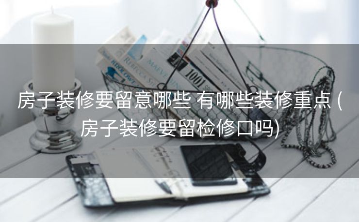房子装修要留意哪些 有哪些装修重点 (房子装修要留检修口吗)