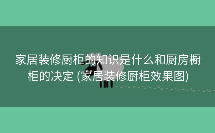 家居装修厨柜的知识是什么和厨房橱柜的决定 (家居装修厨柜效果图)
