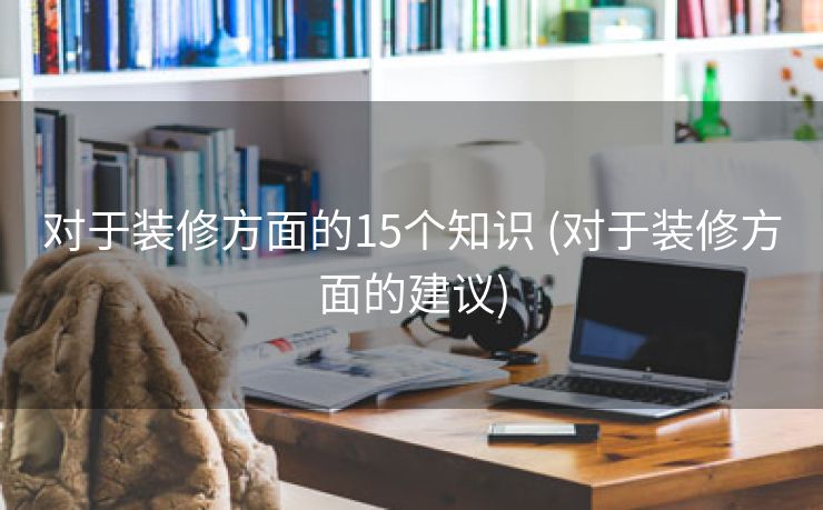 对于装修方面的15个知识 (对于装修方面的建议)
