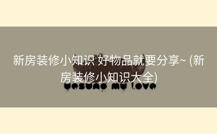 新房装修小知识 好物品就要分享~ (新房装修小知识大全)