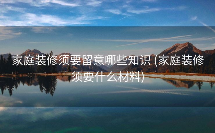 家庭装修须要留意哪些知识 (家庭装修须要什么材料)