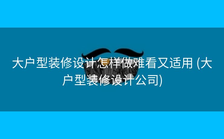 大户型装修设计怎样做难看又适用 (大户型装修设计公司)