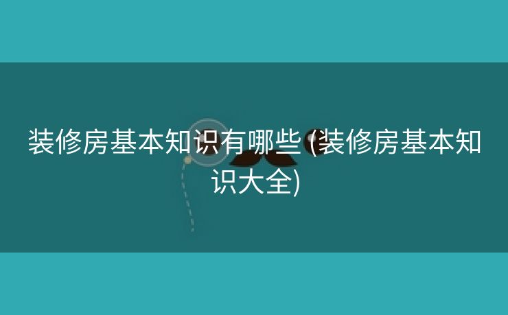 装修房基本知识有哪些 (装修房基本知识大全)