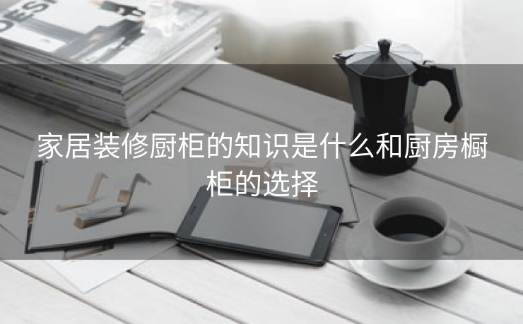 家居装修厨柜的知识是什么和厨房橱柜的选择