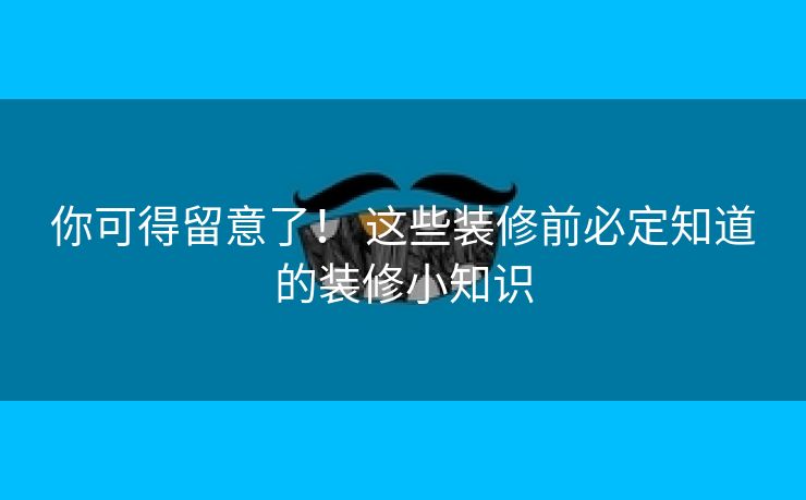 你可得留意了！ 这些装修前必定知道的装修小知识