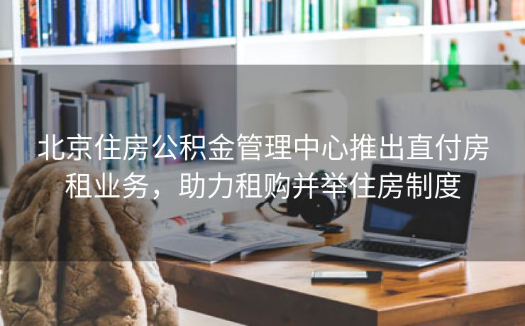 北京住房公积金管理中心推出直付房租业务，助力租购并举住房制度