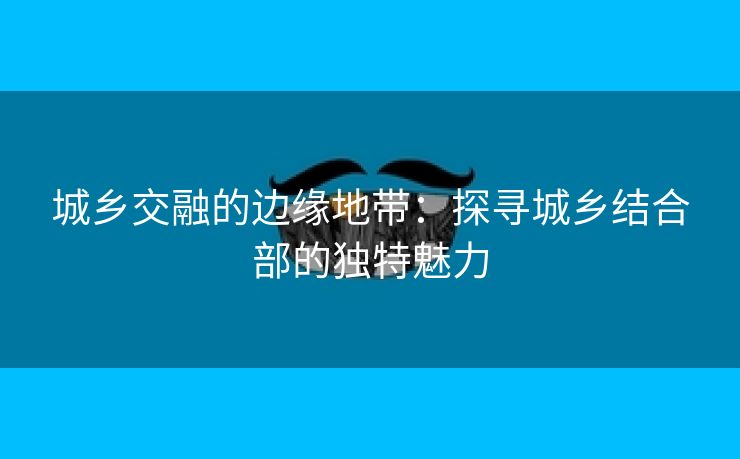 城乡交融的边缘地带：探寻城乡结合部的独特魅力