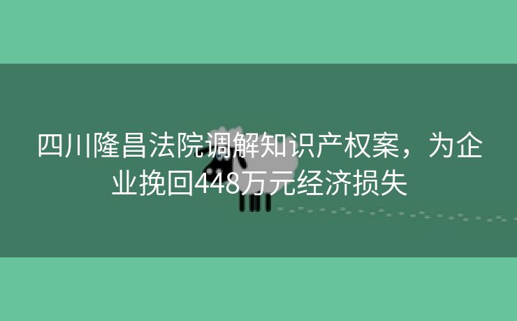四川隆昌法院调解知识产权案，为企业挽回448万元经济损失