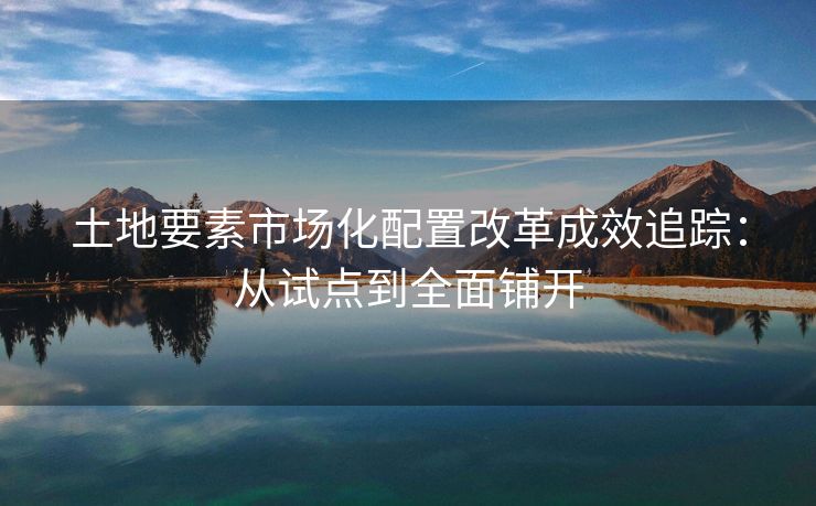 土地要素市场化配置改革成效追踪：从试点到全面铺开