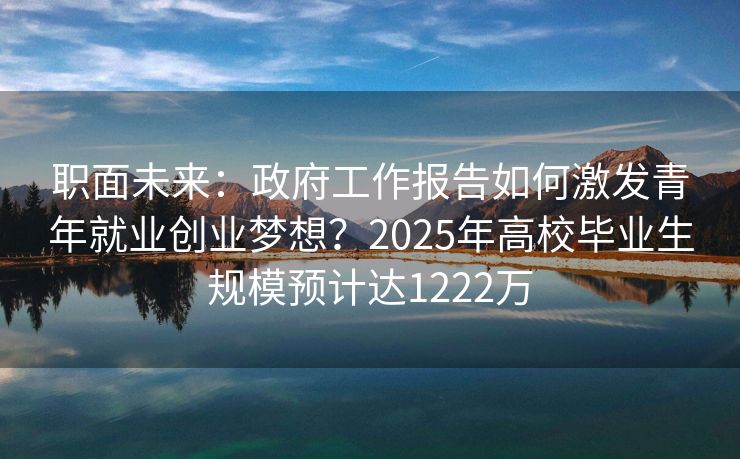 职面未来：政府工作报告如何激发青年就业创业梦想？2025年高校毕业生规模预计达1222万