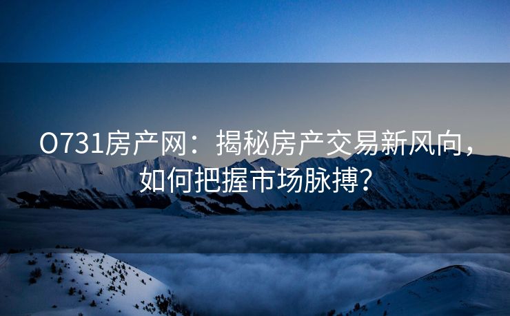 O731房产网：揭秘房产交易新风向，如何把握市场脉搏？