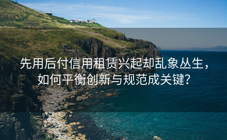 先用后付信用租赁兴起却乱象丛生，如何平衡创新与规范成关键？