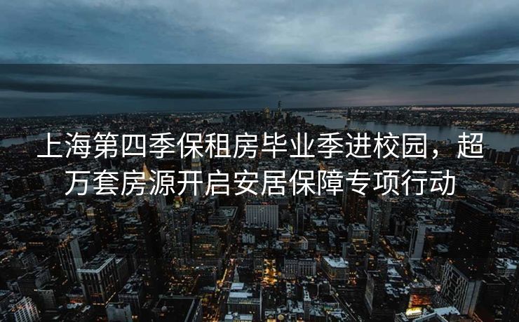 上海第四季保租房毕业季进校园，超万套房源开启安居保障专项行动