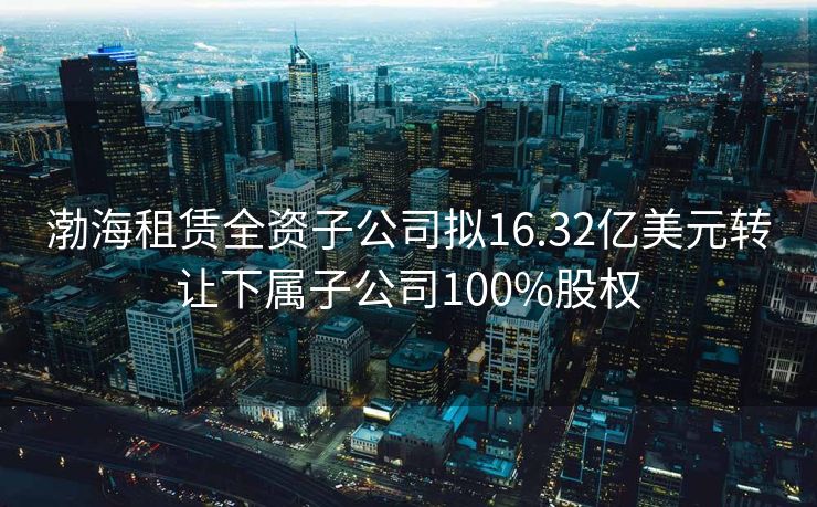 渤海租赁全资子公司拟16.32亿美元转让下属子公司100%股权