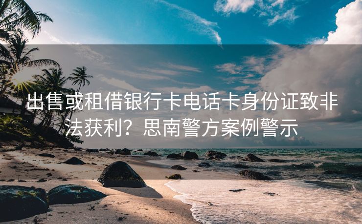 出售或租借银行卡电话卡身份证致非法获利？思南警方案例警示