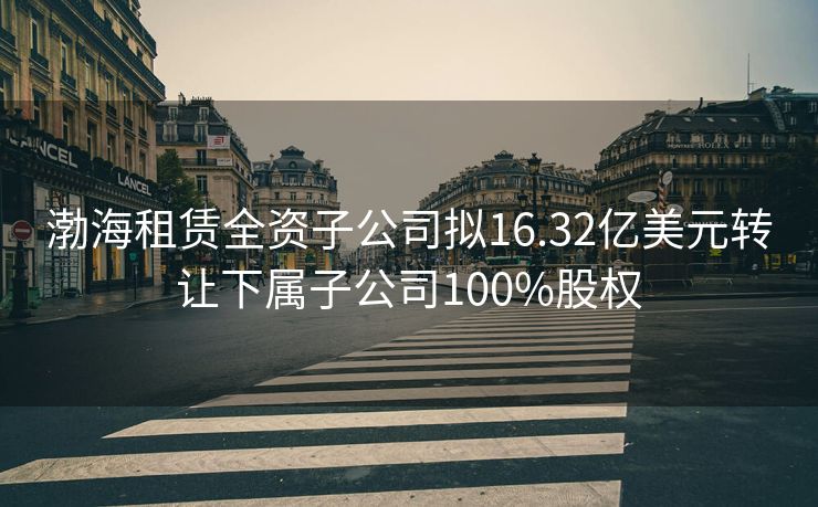 渤海租赁全资子公司拟16.32亿美元转让下属子公司100%股权