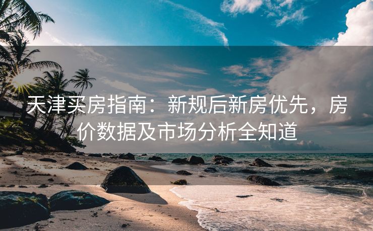 天津买房指南：新规后新房优先，房价数据及市场分析全知道