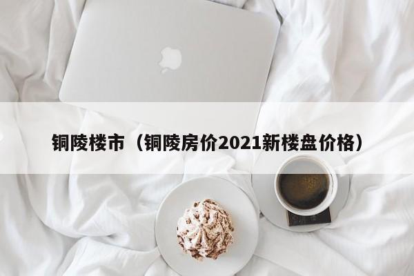 铜陵楼市(铜陵房价2021新楼盘价格)