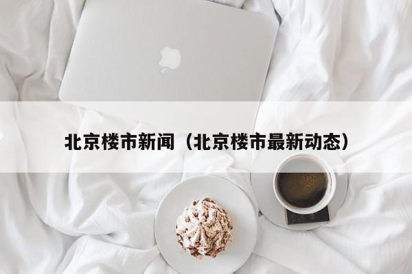 北京楼市新闻(北京楼市最新动态)
