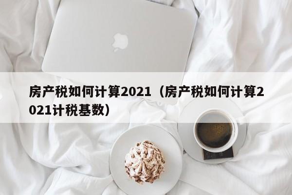 房产税如何计算2021(房产税如何计算2021计税基数)